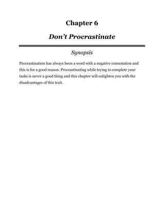Chapter 6
Don’t Procrastinate
Synopsis
Procrastination has always been a word with a negative connotation and
this is for a good reason. Procrastinating while trying to complete your
tasks is never a good thing and this chapter will enlighten you with the
disadvantages of this trait.
 