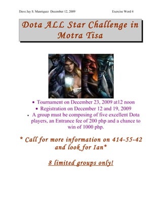 Dave Jay S. Manriquez December 12, 2009       Exercise Word 4



 Dota ALL Star Challenge in
        Motra Tisa




         • Tournament on December 23, 2009 at12 noon
           • Registration on December 12 and 19, 2009
     •   A group must be composing of five excellent Dota
         players, an Entrance fee of 200 php and a chance to
                          win of 1000 php.

* Call for more information on 414-55-42
            and look for Ian*

                    8 limited groups only!
 