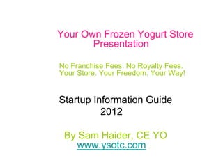 Your Own Frozen Yogurt Store
       Presentation

No Franchise Fees. No Royalty Fees.
Your Store. Your Freedom. Your Way!


Startup Information Guide
          2012

 By Sam Haider, CE YO
   www.ysotc.com
            Confidential
 