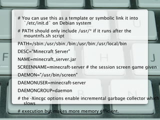 # You can use this as a template or symbolic link it into
`/etc/init.d` on Debian system
# PATH should only include /usr/* if it runs after the
mountnfs.sh script
PATH=/sbin:/usr/sbin:/bin:/usr/bin:/usr/local/bin
DESC="Minecraft Server"
NAME=minecraft_server.jar
SCREENNAME=minecraft-server # the session screen game given
DAEMON="/usr/bin/screen"
DAEMONUSER=minecraft-server
DAEMONGROUP=daemon
# the -Xincgc options enable incremental garbage collector which
slows
# execution but makes more memory efficient.
 