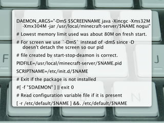 DAEMON_ARGS="-DmS $SCREENNAME java -Xincgc -Xms32M
-Xmx304M -jar /usr/local/minecraft-server/$NAME nogui"
# Lowest memory limit used was about 80M on fresh start.
# For screen we use `-DmS` instead of -dmS since -D
doesn't detach the screen so our pid
# file created by start-stop-deamon is correct.
PIDFILE=/usr/local/minecraft-server/$NAME.pid
SCRIPTNAME=/etc/init.d/$NAME
# Exit if the package is not installed
#[ -f "$DAEMON" ] || exit 0
# Read configuration variable file if it is present
[ -r /etc/default/$NAME ] &&. /etc/default/$NAME
 