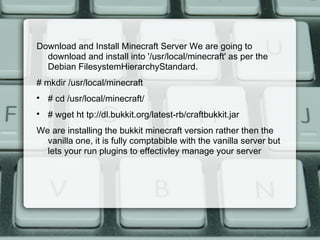 Download and Install Minecraft Server We are going to
download and install into '/usr/local/minecraft' as per the
Debian FilesystemHierarchyStandard.
# mkdir /usr/local/minecraft

# cd /usr/local/minecraft/

# wget ht tp://dl.bukkit.org/latest-rb/craftbukkit.jar
We are installing the bukkit minecraft version rather then the
vanilla one, it is fully comptabible with the vanilla server but
lets your run plugins to effectivley manage your server
 