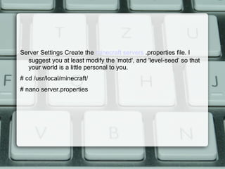 Server Settings Create the minecraft servers .properties file. I
suggest you at least modify the 'motd', and 'level-seed' so that
your world is a little personal to you.
# cd /usr/local/minecraft/
# nano server.properties
 