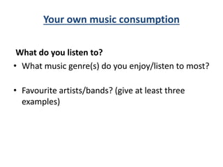 Your own music consumption
What do you listen to?
• What music genre(s) do you enjoy/listen to most?
• Favourite artists/bands? (give at least three
examples)
 