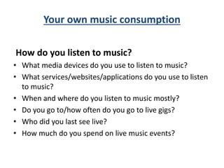 Your own music consumption
How do you listen to music?
• What media devices do you use to listen to music?
• What services/websites/applications do you use to listen
to music?
• When and where do you listen to music mostly?
• Do you go to/how often do you go to live gigs?
• Who did you last see live?
• How much do you spend on live music events?
 
