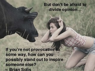 But don’t be afraid to
divide opinion…

If you’re not provocative in
some way, how can you
possibly stand out to inspire
s...