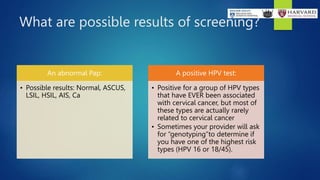 What are possible results of screening?
An abnormal Pap:
• Possible results: Normal, ASCUS,
LSIL, HSIL, AIS, Ca
A positive HPV test:
• Positive for a group of HPV types
that have EVER been associated
with cervical cancer, but most of
these types are actually rarely
related to cervical cancer
• Sometimes your provider will ask
for “genotyping”to determine if
you have one of the highest risk
types (HPV 16 or 18/45).
 