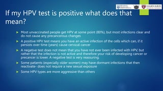 If my HPV test is positive what does that
mean?
 Most unvaccinated people get HPV at some point (80%), but most infections clear and
do not cause any precancerous changes
 A positive HPV test means you have an active infection of the cells which can, if it
persists over time (years) cause cervical cancer
 A negative test does not mean that you have not ever been infected with HPV, but
rather that the infection is not active and therefore your risk of developing cancer or
precancer is lower. A negative test is very reassuring.
 Some patients (especially older women) may have dormant infections that then
reactivate- does not require a new sexual exposure
 Some HPV types are more aggressive than others
 