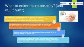 What to expect at colposcopy? (and
will it hurt?)
Your provider will put a speculum into the vagina to see the cervix.
the speculum is a little wider than usual so they can get a good look at the
as well as the vagina. Most patients get use to this within a minute.
They will place acetic acid (white vinegar) on the cervix and look for areas that stain
The white stain just means the cells are actively dividing- it does not mean that the
precancerous. This may burn a little at first.
Biopsies are taken from white areas. Unfortunately you cannot be numbed for this as
changes our ability to see abnormal areas.
Patients are very different in terms of pain. Some suggestions to improve your
take ibuprofen 600mg PO before, distract yourself (talk, meditate, listen to music).
someone to support you. Some providers will prescribe Ativan before if you feel
anxious.
 