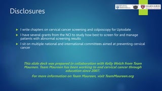 Disclosures
 I write chapters on cervical cancer screening and colposcopy for Uptodate
 I have several grants from the NCI to study how best to screen for and manage
patients with abnormal screening results
 I sit on multiple national and international committees aimed at preventing cervical
cancer
This slide deck was prepared in collaboration with Kelly Welch from Team
Maureen. Team Maureen has been working to end cervical cancer through
education since 2007.
For more information on Team Maureen, visit TeamMaureen.org
 