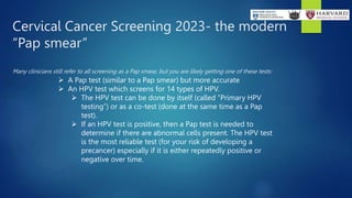 Cervical Cancer Screening 2023- the modern
“Pap smear”
Many clinicians still refer to all screening as a Pap smear, but you are likely getting one of these tests:
 A Pap test (similar to a Pap smear) but more accurate
 An HPV test which screens for 14 types of HPV.
 The HPV test can be done by itself (called “Primary HPV
testing”) or as a co-test (done at the same time as a Pap
test).
 If an HPV test is positive, then a Pap test is needed to
determine if there are abnormal cells present. The HPV test
is the most reliable test (for your risk of developing a
precancer) especially if it is either repeatedly positive or
negative over time.
 
