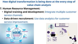 7. Human Resource Management:
• Digital training and development: Integrate multiple customer
service channels
• Data driven recruitment: Use data analytics for customer
service improvement.
How digital transformation is being done at the every step of
value chain analysis
 