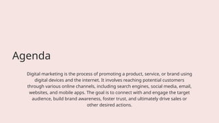 Agenda
Digital marketing is the process of promoting a product, service, or brand using
digital devices and the internet. It involves reaching potential customers
through various online channels, including search engines, social media, email,
websites, and mobile apps. The goal is to connect with and engage the target
audience, build brand awareness, foster trust, and ultimately drive sales or
other desired actions.
 