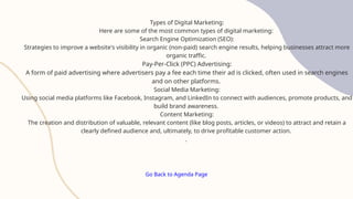 Go Back to Agenda Page
Types of Digital Marketing:
Here are some of the most common types of digital marketing:
Search Engine Optimization (SEO):
Strategies to improve a website's visibility in organic (non-paid) search engine results, helping businesses attract more
organic traffic.
Pay-Per-Click (PPC) Advertising:
A form of paid advertising where advertisers pay a fee each time their ad is clicked, often used in search engines
and on other platforms.
Social Media Marketing:
Using social media platforms like Facebook, Instagram, and LinkedIn to connect with audiences, promote products, and
build brand awareness.
Content Marketing:
The creation and distribution of valuable, relevant content (like blog posts, articles, or videos) to attract and retain a
clearly defined audience and, ultimately, to drive profitable customer action.
.
 