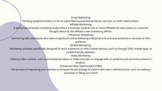 Email Marketing:
Sending targeted emails to a list of subscribers to promote products, services, or build relationships.
Affiliate Marketing:
A performance-based marketing model where a business rewards one or more affiliates for each visitor or customer
brought about by the affiliate's own marketing efforts.
Influencer Marketing:
Partnering with individuals who have a significant online following (influencers) to promote products or services to their
audience.
Mobile Marketing:
Marketing activities specifically designed to reach audiences on their mobile devices, such as through SMS, mobile apps, or
mobile-friendly websites.
Video Marketing:
Utilizing video content, such as promotional videos or video tutorials, to engage with an audience and promote a brand or
product.
Conversion Rate Optimization (CRO):
The process of improving your website to increase the percentage of visitors who take a desired action, such as making a
purchase or filling out a form
 