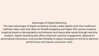 Advantages of Digital Marketing:
The main advantages of digital marketing include a wider global reach than traditional
methods, lower costs that allow for flexible budgeting and higher ROI, precise audience
targeting based on demographics and behavior, and measurable results through real-time
analytics. Digital marketing also offers enhanced customer engagement, allowing for
personalized interactions, and provides flexibility to adjust campaigns on the fly to optimize
performance and improve conversion rates.
 