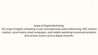 Scope of Digital Marketing:
The scope of digital marketing is vast, encompassing online advertising, SEO, content
creation, social media, email campaigns, and mobile marketing to promote products
and services across various digital channels.
 