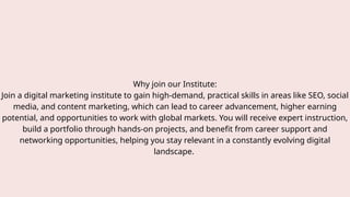 Why join our Institute:
Join a digital marketing institute to gain high-demand, practical skills in areas like SEO, social
media, and content marketing, which can lead to career advancement, higher earning
potential, and opportunities to work with global markets. You will receive expert instruction,
build a portfolio through hands-on projects, and benefit from career support and
networking opportunities, helping you stay relevant in a constantly evolving digital
landscape.
 