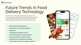 • Drone & robot last-mile delivery
• Dark kitchen / cloud kitchen platform
integration
• AI hyper-personalisation at scale
• Voice ordering (Alexa, Google Assistant)
• AR food visualisation before ordering
• Blockchain for food safety & traceability
• Subscription meal plans & loyalty ecosystems
Future Trends in Food
Delivery Technology
The next wave of innovation will be driven by autonomous
delivery, hyper-personalisation, and blockchain-powered supply
chain transparency. Businesses that invest in the right food
delivery platform today will capture the market of tomorrow.
 