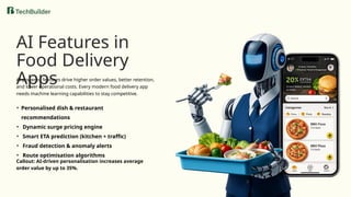 AI Features in
Food Delivery
Apps
AI-powered features drive higher order values, better retention,
and lower operational costs. Every modern food delivery app
needs machine learning capabilities to stay competitive.
• Personalised dish & restaurant
recommendations
• Dynamic surge pricing engine
• Smart ETA prediction (kitchen + traffic)
• Fraud detection & anomaly alerts
• Route optimisation algorithms
Callout: AI-driven personalisation increases average
order value by up to 35%.
 