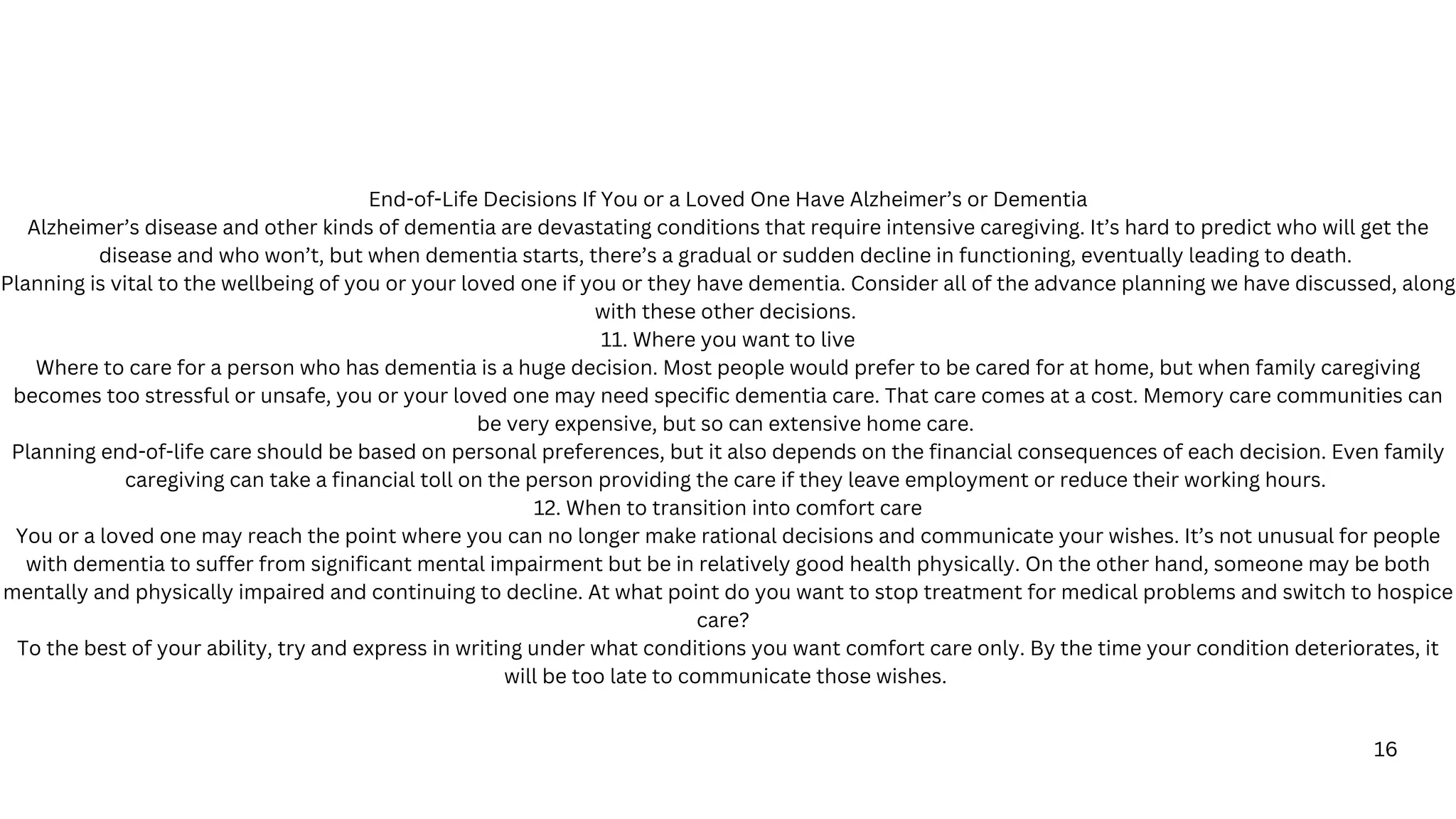 16
End-of-Life Decisions If You or a Loved One Have Alzheimer’s or Dementia
Alzheimer’s disease and other kinds of dementia are devastating conditions that require intensive caregiving. It’s hard to predict who will get the
disease and who won’t, but when dementia starts, there’s a gradual or sudden decline in functioning, eventually leading to death.
Planning is vital to the wellbeing of you or your loved one if you or they have dementia. Consider all of the advance planning we have discussed, along
with these other decisions.
11. Where you want to live
Where to care for a person who has dementia is a huge decision. Most people would prefer to be cared for at home, but when family caregiving
becomes too stressful or unsafe, you or your loved one may need specific dementia care. That care comes at a cost. Memory care communities can
be very expensive, but so can extensive home care.
Planning end-of-life care should be based on personal preferences, but it also depends on the financial consequences of each decision. Even family
caregiving can take a financial toll on the person providing the care if they leave employment or reduce their working hours.
12. When to transition into comfort care
You or a loved one may reach the point where you can no longer make rational decisions and communicate your wishes. It’s not unusual for people
with dementia to suffer from significant mental impairment but be in relatively good health physically. On the other hand, someone may be both
mentally and physically impaired and continuing to decline. At what point do you want to stop treatment for medical problems and switch to hospice
care?
To the best of your ability, try and express in writing under what conditions you want comfort care only. By the time your condition deteriorates, it
will be too late to communicate those wishes.
 