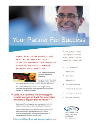 Your Partner For Success
                                                                           A complete business
                                                                           intelligence solution
    W HEN THE ECONOMY SLOW S, CLUBS
                                                                           with a wide range of
    REACT BY RETRENCHING. DON’T                                            reporting capabilities
    OVERLOOK STRATEGI C OPPORTUNITIES
    TO USE TECHNOLOGY TO EMERGE
                                                                           •    .NE T Grap h ic al
    AHEAD OF THE COMPETI TION.
                                                                                Re p ort in g
                                       Clubs need technology that
                                       can unlock the value of
                                       information.                        •    Dri ll Do wn

                                     Management reporting tools                 Cap a b il it ie s
                                     are vital to solving problems
    and improving service to your members and your operations.
                                                                           •    Mu lt ip l e F ilt er in g
    This valuable information can drive new insights to help
    transform and significantly improve your business, especially               an d S ort in g Op t ion s
    critical in an uncertain economy.
                                                                           •    Fin a n c ial R ep o rti n g
“ Does your club have the technology to
  provide management with the information                                  •    Me mb e r S p en d in g
  and tools to support their decisions? ”
    ClubTec’s .NET reporting gives your management staff the
    ability to know and understand key data within seconds.

    Design and create reports customized to your club’s unique
    needs analyzing and drilling down into club’s activity,
                                                                               1610 Corporate Court
    financial information and member spending to assist in
    managing staff and making key decisions.                                   Irving, Texas 75038
                                                                               800.800.5506
 Please call for a free web demonstration                                  www.clubtec.com
 