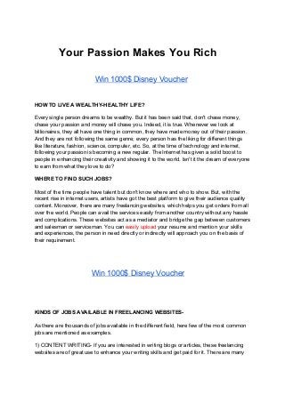Your Passion Makes You Rich
​ ​Win 1000$ Disney Voucher
HOW TO LIVE A WEALTHY-HEALTHY LIFE?
Every single person dreams to be wealthy. But it has been said that, don't chase money,
chase your passion and money will chase you. Indeed, it is true. Whenever we look at
billionaires, they all have one thing in common, they have made money out of their passion.
And they are not following the same genre; every person has the liking for different things
like literature, fashion, science, computer, etc. So, at the time of technology and internet,
following your passion is becoming a new regular. The Internet has given a solid boost to
people in enhancing their creativity and showing it to the world. Isn't it the dream of everyone
to earn from what they love to do?
WHERE TO FIND SUCH JOBS?
Most of the time people have talent but don't know where and who to show. But, with the
recent rise in internet users, artists have got the best platform to give their audience quality
content. Moreover, there are many freelancing websites, which helps you get orders from all
over the world. People can avail the services easily from another country without any hassle
and complications. These websites act as a mediator and bridge the gap between customers
and salesman or serviceman. You can ​easily upload ​your resume and mention your skills
and experiences, the person in need directly or indirectly will approach you on the basis of
their requirement.
​Win 1000$ Disney Voucher
KINDS OF JOBS AVAILABLE IN FREELANCING WEBSITES-
As there are thousands of jobs available in the different field, here few of the most common
jobs are mentioned as examples.
1) CONTENT WRITING- If you are interested in writing blogs or articles, these freelancing
websites are of great use to enhance your writing skills and get paid for it. There are many
 