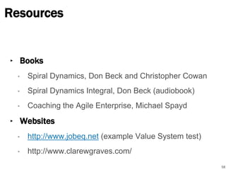 Resources 
‣ Books 
• Spiral Dynamics, Don Beck and Christopher Cowan 
• Spiral Dynamics Integral, Don Beck (audiobook) 
• Coaching the Agile Enterprise, Michael Spayd 
‣ Websites 
• http://www.jobeq.net (example Value System test) 
• http://www.clarewgraves.com/ 
58 
 