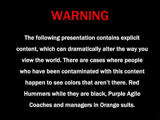 WARNING 
The following presentation contains explicit 
content, which can dramatically alter the way you 
view the world. There are cases where people 
who have been contaminated with this content 
happen to see colors that aren’t there. Red 
Hummers while they are black, Purple Agile 
Coaches and managers in Orange suits. 
1 
 