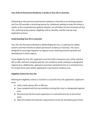 Your Path to Permanent Residency: A Guide to Visa 191 in Australia
Embarking on the journey to permanent residency in Australia is an exciting prospect,
and Visa 191 provides a promising avenue for individuals seeking to make this dream a
reality. In this comprehensive guide by Way2oz, we will delve into the intricacies of Visa
191, outlining its key aspects, eligibility criteria, benefits, and the step-by-step
application process.
Understanding Visa 191 in Australia
Visa 191, the Permanent Residence (Skilled Regional) visa, is a pathway for skilled
workers and their families to obtain permanent residency in Australia. This visa is
designed to encourage migration to regional areas, fostering economic growth and
development in those regions.
To be eligible for Visa 191, applicants must first hold a temporary visa, either subclass
491 or 494, and have complied with the visa conditions while residing in a designated
regional area. Additionally, applicants must have worked full-time in a restricted area
for at least three years before applying for a permanent residency visa.
Eligibility Criteria for Visa 191
Meeting the eligibility criteria is crucial for a successful Visa 191 application. Applicants
must:
● Hold a valid subclass 491 or 494 visa.
● Have complied with the visa conditions during their stay in a designated regional
area.
● Demonstrate full-time work experience in a restricted area for at least three
years.
● Meet the health and character requirements set by the Australian government.
 