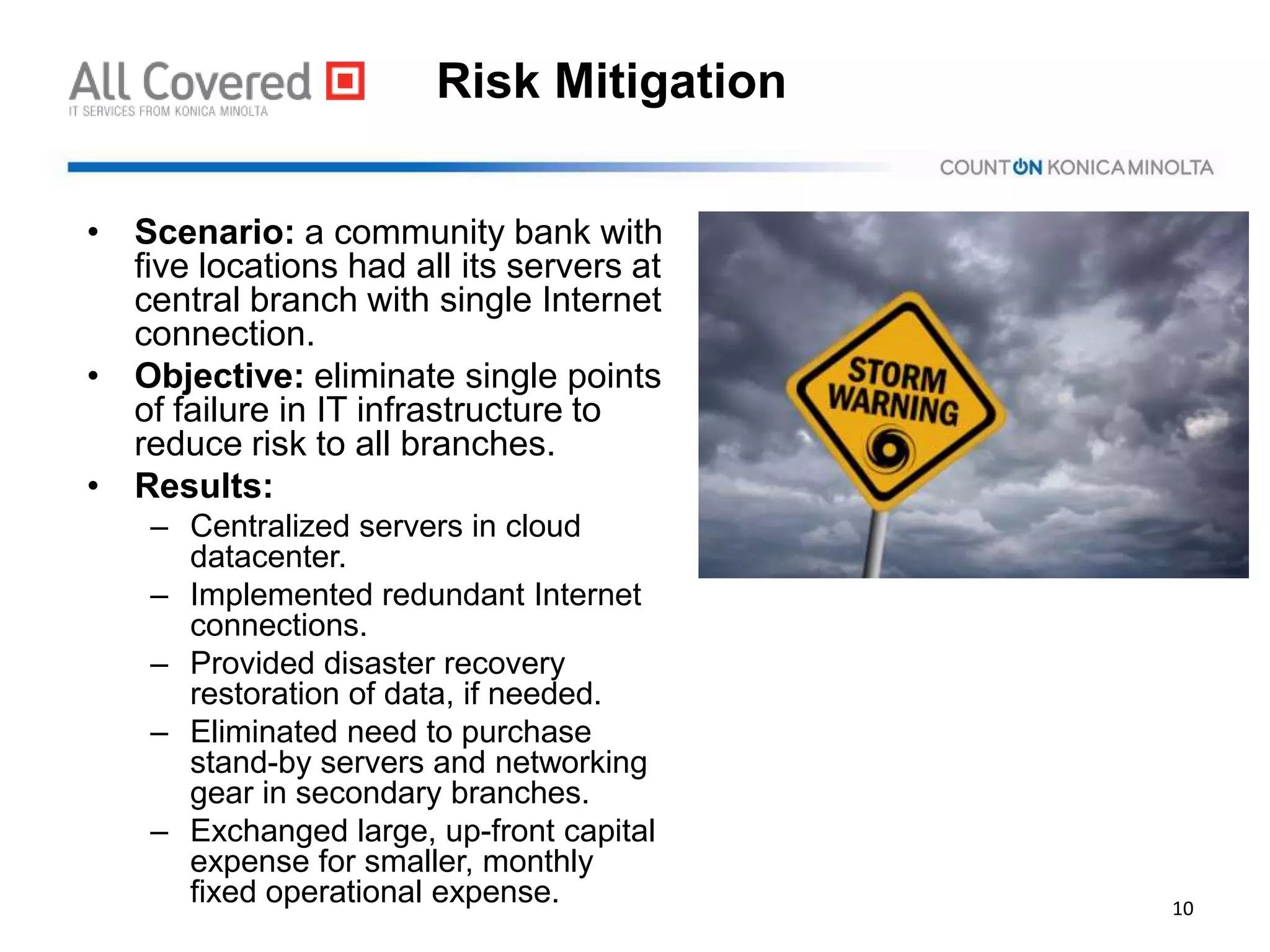 Risk Mitigation
• Scenario: a community bank with
five locations had all its servers at
central branch with single Internet
connection.
• Objective: eliminate single points
of failure in IT infrastructure to
reduce risk to all branches.
• Results:
– Centralized servers in cloud
datacenter.
– Implemented redundant Internet
connections.
– Provided disaster recovery
restoration of data, if needed.
– Eliminated need to purchase
stand-by servers and networking
gear in secondary branches.
– Exchanged large, up-front capital
expense for smaller, monthly
fixed operational expense. 10
 