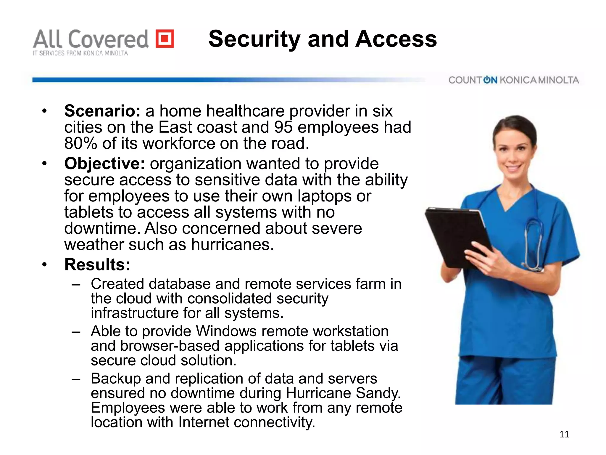 Security and Access
• Scenario: a home healthcare provider in six
cities on the East coast and 95 employees had
80% of its workforce on the road.
• Objective: organization wanted to provide
secure access to sensitive data with the ability
for employees to use their own laptops or
tablets to access all systems with no
downtime. Also concerned about severe
weather such as hurricanes.
• Results:
– Created database and remote services farm in
the cloud with consolidated security
infrastructure for all systems.
– Able to provide Windows remote workstation
and browser-based applications for tablets via
secure cloud solution.
– Backup and replication of data and servers
ensured no downtime during Hurricane Sandy.
Employees were able to work from any remote
location with Internet connectivity.
11
 