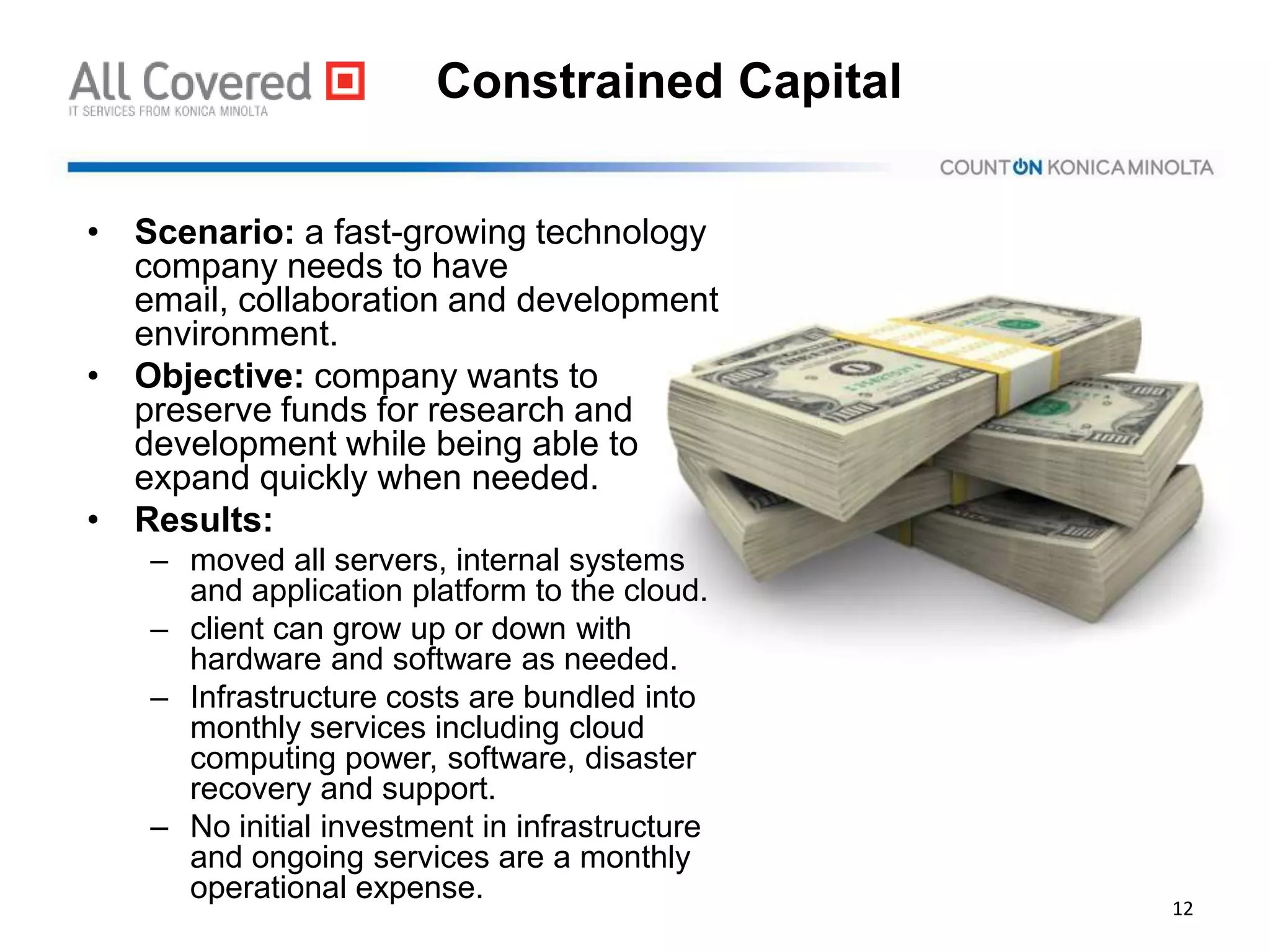 Constrained Capital
• Scenario: a fast-growing technology
company needs to have
email, collaboration and development
environment.
• Objective: company wants to
preserve funds for research and
development while being able to
expand quickly when needed.
• Results:
– moved all servers, internal systems
and application platform to the cloud.
– client can grow up or down with
hardware and software as needed.
– Infrastructure costs are bundled into
monthly services including cloud
computing power, software, disaster
recovery and support.
– No initial investment in infrastructure
and ongoing services are a monthly
operational expense.
12
 