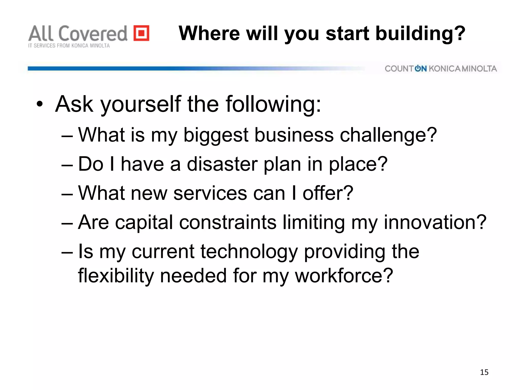 Where will you start building?
• Ask yourself the following:
– What is my biggest business challenge?
– Do I have a disaster plan in place?
– What new services can I offer?
– Are capital constraints limiting my innovation?
– Is my current technology providing the
flexibility needed for my workforce?
15
 