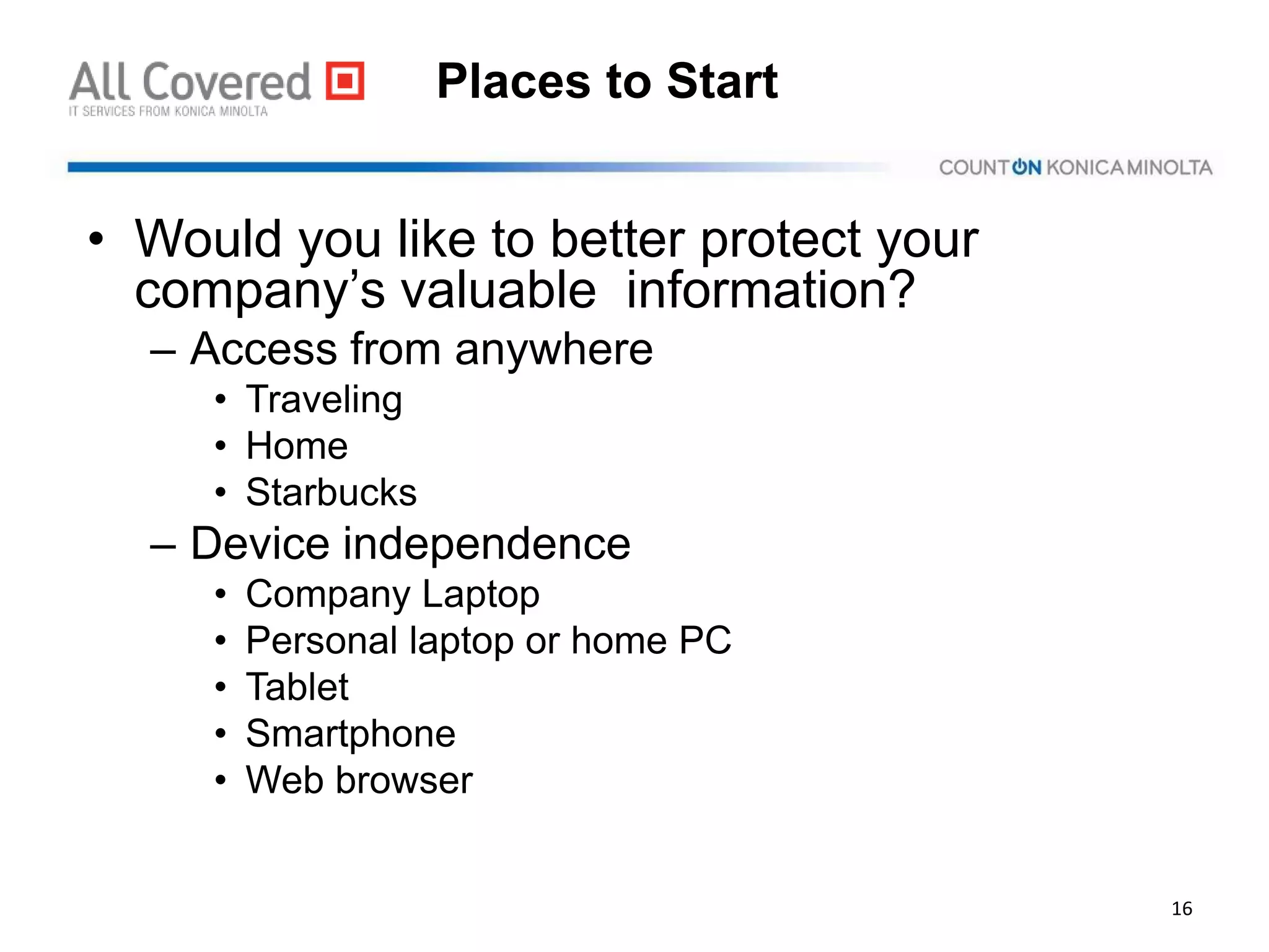 Places to Start
• Would you like to better protect your
company’s valuable information?
– Access from anywhere
• Traveling
• Home
• Starbucks
– Device independence
• Company Laptop
• Personal laptop or home PC
• Tablet
• Smartphone
• Web browser
16
 