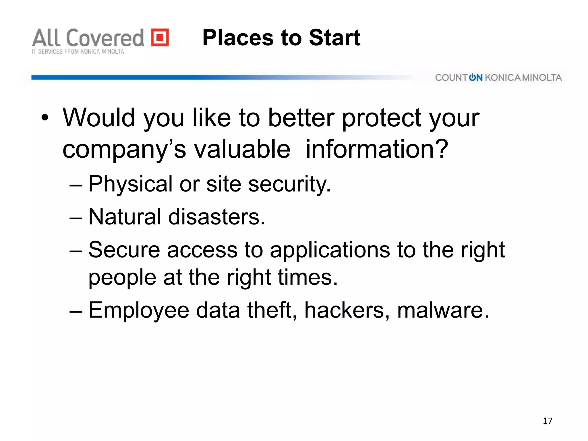 Places to Start
• Would you like to better protect your
company’s valuable information?
– Physical or site security.
– Natural disasters.
– Secure access to applications to the right
people at the right times.
– Employee data theft, hackers, malware.
17
 