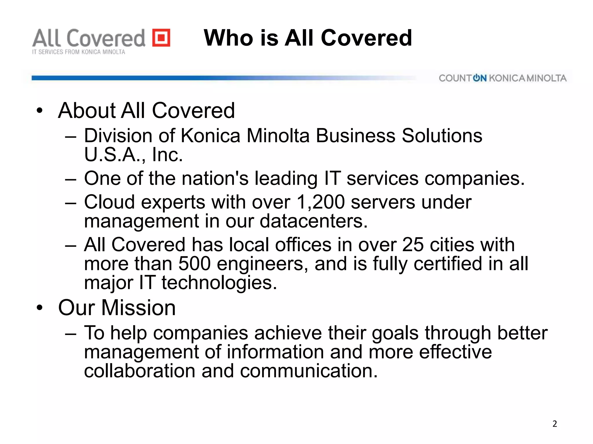 Who is All Covered
• About All Covered
– Division of Konica Minolta Business Solutions
U.S.A., Inc.
– One of the nation's leading IT services companies.
– Cloud experts with over 1,200 servers under
management in our datacenters.
– All Covered has local offices in over 25 cities with
more than 500 engineers, and is fully certified in all
major IT technologies.
• Our Mission
– To help companies achieve their goals through better
management of information and more effective
collaboration and communication.
2
 