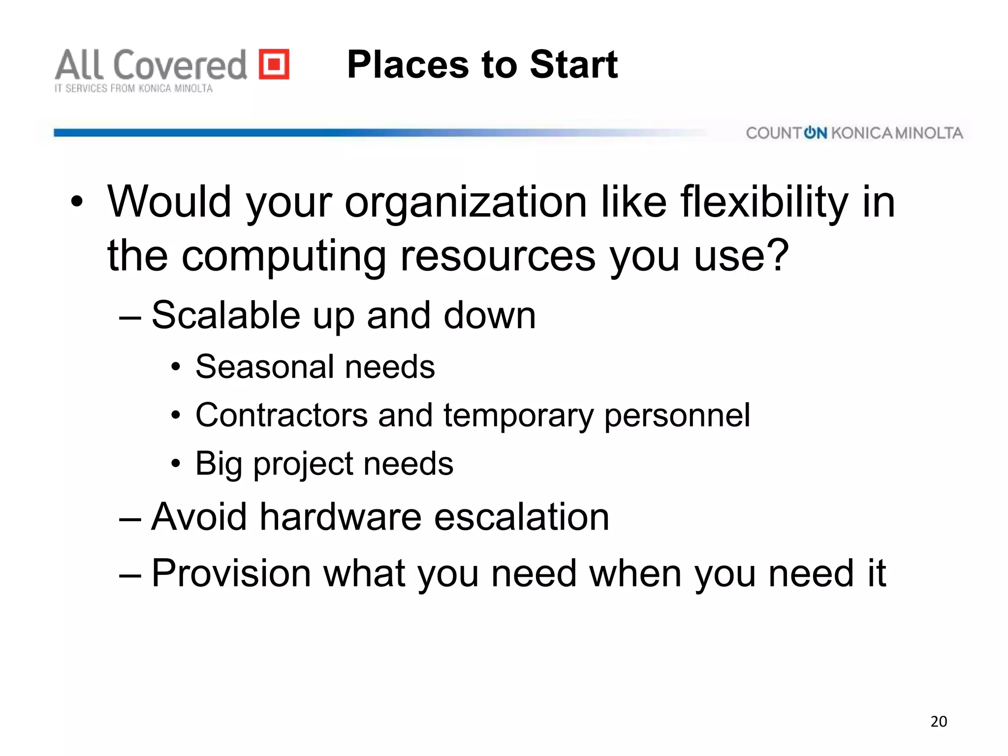 Places to Start
• Would your organization like flexibility in
the computing resources you use?
– Scalable up and down
• Seasonal needs
• Contractors and temporary personnel
• Big project needs
– Avoid hardware escalation
– Provision what you need when you need it
20
 