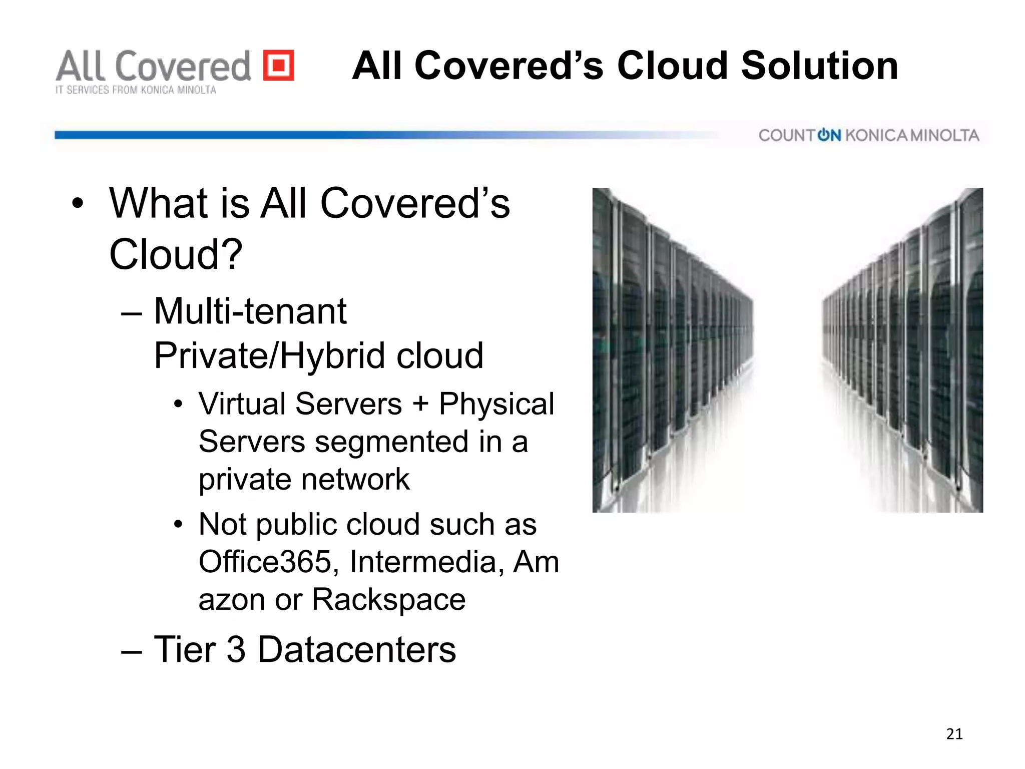 All Covered’s Cloud Solution
• What is All Covered’s
Cloud?
– Multi-tenant
Private/Hybrid cloud
• Virtual Servers + Physical
Servers segmented in a
private network
• Not public cloud such as
Office365, Intermedia, Am
azon or Rackspace
– Tier 3 Datacenters
21
 