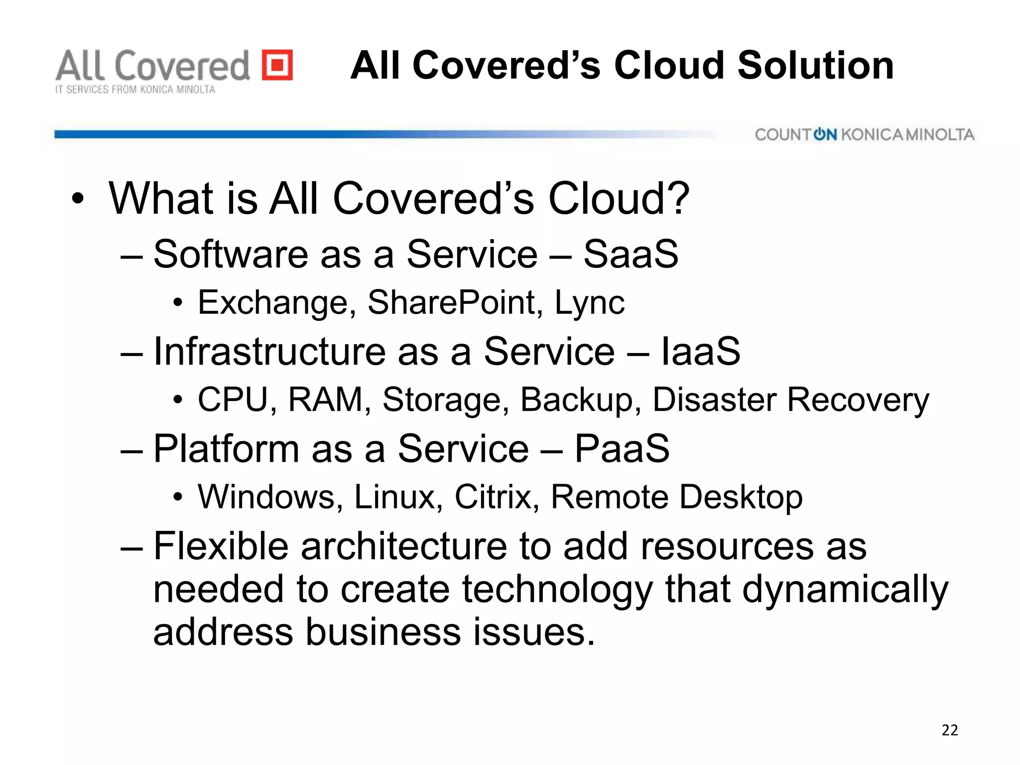 All Covered’s Cloud Solution
• What is All Covered’s Cloud?
– Software as a Service – SaaS
• Exchange, SharePoint, Lync
– Infrastructure as a Service – IaaS
• CPU, RAM, Storage, Backup, Disaster Recovery
– Platform as a Service – PaaS
• Windows, Linux, Citrix, Remote Desktop
– Flexible architecture to add resources as
needed to create technology that dynamically
address business issues.
22
 