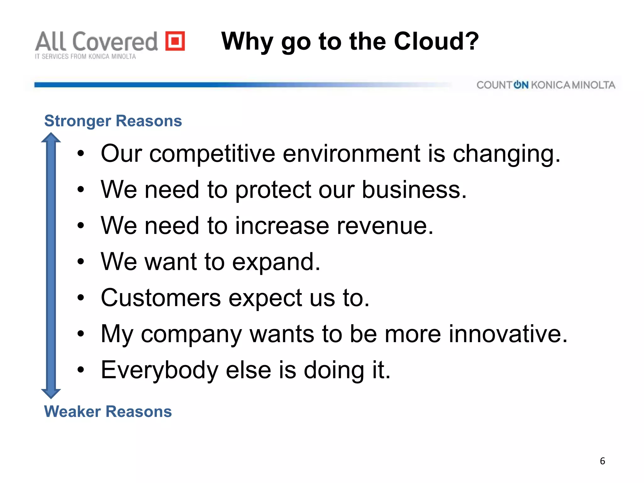 Why go to the Cloud?
• Our competitive environment is changing.
• We need to protect our business.
• We need to increase revenue.
• We want to expand.
• Customers expect us to.
• My company wants to be more innovative.
• Everybody else is doing it.
6
Stronger Reasons
Weaker Reasons
 