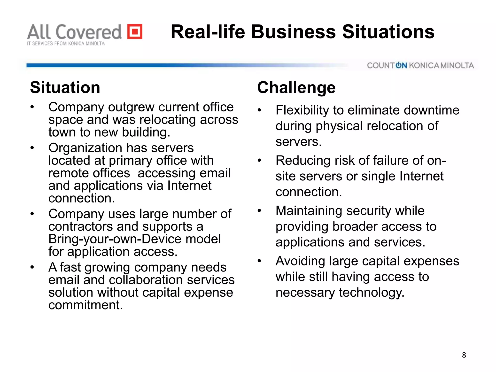 Real-life Business Situations
Situation
• Company outgrew current office
space and was relocating across
town to new building.
• Organization has servers
located at primary office with
remote offices accessing email
and applications via Internet
connection.
• Company uses large number of
contractors and supports a
Bring-your-own-Device model
for application access.
• A fast growing company needs
email and collaboration services
solution without capital expense
commitment.
Challenge
• Flexibility to eliminate downtime
during physical relocation of
servers.
• Reducing risk of failure of on-
site servers or single Internet
connection.
• Maintaining security while
providing broader access to
applications and services.
• Avoiding large capital expenses
while still having access to
necessary technology.
8
 