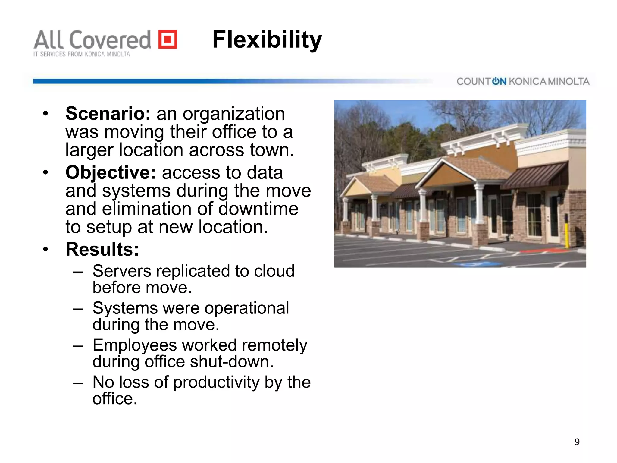 Flexibility
• Scenario: an organization
was moving their office to a
larger location across town.
• Objective: access to data
and systems during the move
and elimination of downtime
to setup at new location.
• Results:
– Servers replicated to cloud
before move.
– Systems were operational
during the move.
– Employees worked remotely
during office shut-down.
– No loss of productivity by the
office.
9
 
