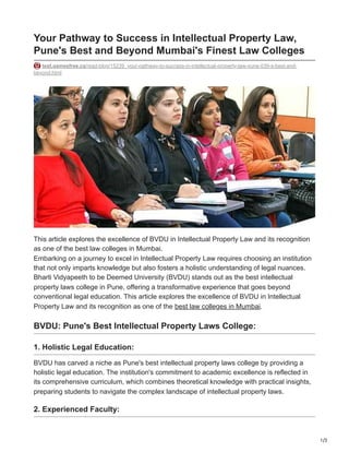 1/3
Your Pathway to Success in Intellectual Property Law,
Pune's Best and Beyond Mumbai's Finest Law Colleges
test.gamesfree.ca/read-blog/15239_your-pathway-to-success-in-intellectual-property-law-pune-039-s-best-and-
beyond.html
This article explores the excellence of BVDU in Intellectual Property Law and its recognition
as one of the best law colleges in Mumbai.
Embarking on a journey to excel in Intellectual Property Law requires choosing an institution
that not only imparts knowledge but also fosters a holistic understanding of legal nuances.
Bharti Vidyapeeth to be Deemed University (BVDU) stands out as the best intellectual
property laws college in Pune, offering a transformative experience that goes beyond
conventional legal education. This article explores the excellence of BVDU in Intellectual
Property Law and its recognition as one of the best law colleges in Mumbai.
BVDU: Pune's Best Intellectual Property Laws College:
1. Holistic Legal Education:
BVDU has carved a niche as Pune's best intellectual property laws college by providing a
holistic legal education. The institution's commitment to academic excellence is reflected in
its comprehensive curriculum, which combines theoretical knowledge with practical insights,
preparing students to navigate the complex landscape of intellectual property laws.
2. Experienced Faculty:
 