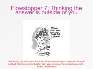 Flowstopper 7: Thinking the
answer is outside of you
“You have to grow from the inside out. None can teach you, none can make you
spiritual. There is no other teacher than your own soul.” Its an inside out world -
Swami Vivekananda
 