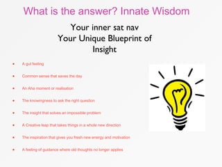 What is the answer? Innate Wisdom
Your inner sat nav
Your Unique Blueprint of
Insight
• A gut feeling
• Common sense that saves the day
• An Aha moment or realisation
• The knowingness to ask the right question
• The insight that solves an impossible problem
• A Creative leap that takes things in a whole new direction
• The inspiration that gives you fresh new energy and motivation
• A feeling of guidance where old thoughts no longer applies
 