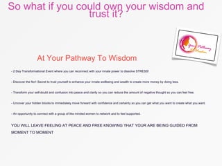 So what if you could own your wisdom and
trust it?
At Your Pathway To Wisdom
- 2 Day Transformational Event where you can reconnect with your innate power to dissolve STRESS!
- Discover the No1 Secret to trust yourself to enhance your innate wellbeing and wealth to create more money by doing less.
- Transform your self-doubt and confusion into peace and clarity so you can reduce the amount of negative thought so you can feel free.
- Uncover your hidden blocks to immediately move forward with confidence and certainty so you can get what you want to create what you want.
- An opportunity to connect with a group of like minded women to network and to feel supported.
YOU WILL LEAVE FEELING AT PEACE AND FREE KNOWING THAT YOUR ARE BEING GUIDED FROM
MOMENT TO MOMENT
 