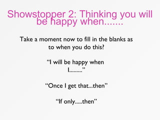 Showstopper 2: Thinking you will
be happy when.......
“I will be happy when
I.........”
“Once I get that...then”
“If only.....then”
Take a moment now to fill in the blanks as
to when you do this?
 