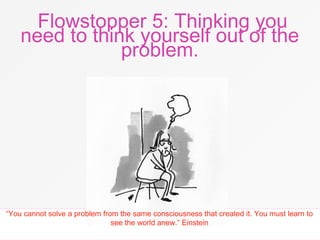 Flowstopper 5: Thinking you
need to think yourself out of the
problem.
“You cannot solve a problem from the same consciousness that created it. You must learn to
see the world anew.” Einstein
 