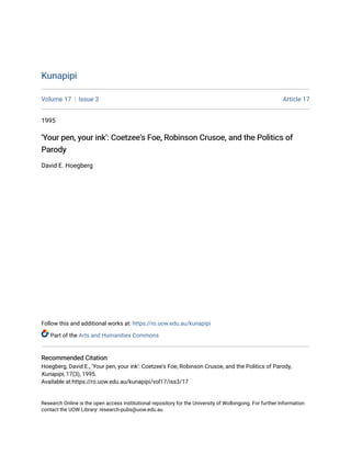 Kunapipi
Kunapipi
Volume 17 Issue 3 Article 17
1995
'Your pen, your ink': Coetzee's Foe, Robinson Crusoe, and the Politics of
'Your pen, your ink': Coetzee's Foe, Robinson Crusoe, and the Politics of
Parody
Parody
David E. Hoegberg
Follow this and additional works at: https://ro.uow.edu.au/kunapipi
Part of the Arts and Humanities Commons
Recommended Citation
Recommended Citation
Hoegberg, David E., 'Your pen, your ink': Coetzee's Foe, Robinson Crusoe, and the Politics of Parody,
Kunapipi, 17(3), 1995.
Available at:https://ro.uow.edu.au/kunapipi/vol17/iss3/17
Research Online is the open access institutional repository for the University of Wollongong. For further information
contact the UOW Library: research-pubs@uow.edu.au
 